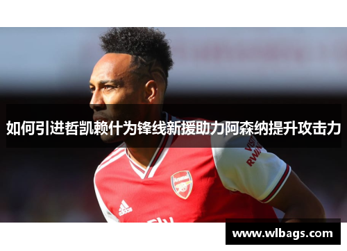 如何引进哲凯赖什为锋线新援助力阿森纳提升攻击力
