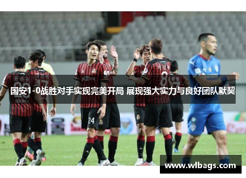 国安1-0战胜对手实现完美开局 展现强大实力与良好团队默契